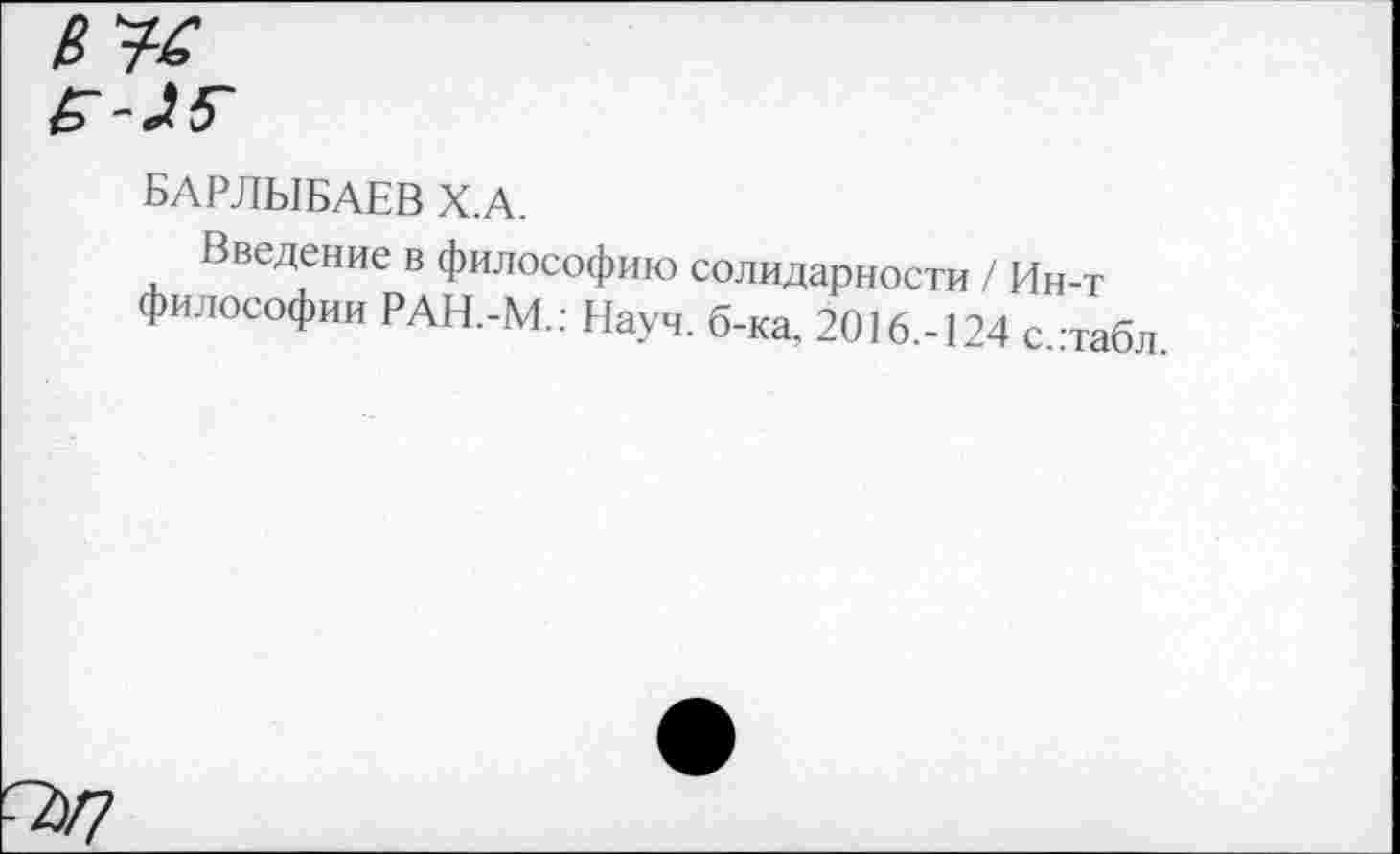 ﻿□У?
БАРЛЫБАЕВ Х.А.
Введение в философию солидарности / Ин-т философии РАН.-М.: Науч. б-ка. 2016.-124 с.:табл